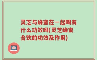 灵芝与蜂蜜在一起喝有什么功效吗(灵芝蜂蜜合饮的功效及作用)