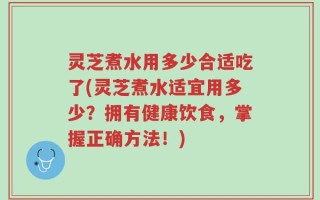 灵芝煮水用多少合适吃了(灵芝煮水适宜用多少？拥有健康饮食，掌握正确方法！)
