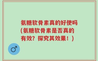 氨糖软骨素真的好使吗(氨糖软骨素是否真的有效？探究其效果！)