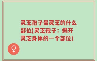 灵芝孢子是灵芝的什么部位(灵芝孢子：揭开灵芝身体的一个部位)