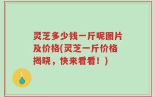 灵芝多少钱一斤呢图片及价格(灵芝一斤价格揭晓，快来看看！)