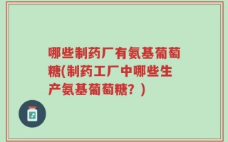 哪些制药厂有氨基葡萄糖(制药工厂中哪些生产氨基葡萄糖？)