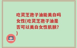 吃灵芝孢子油能美白吗女性(吃灵芝孢子油是否可以美白女性肌肤？)