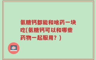 氨糖钙都能和啥药一块吃(氨糖钙可以和哪些药物一起服用？)