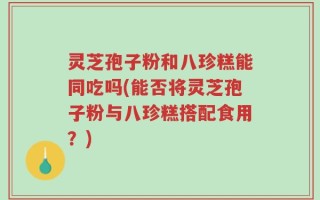灵芝孢子粉和八珍糕能同吃吗(能否将灵芝孢子粉与八珍糕搭配食用？)