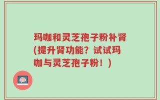 玛咖和灵芝孢子粉补肾(提升肾功能？试试玛咖与灵芝孢子粉！)