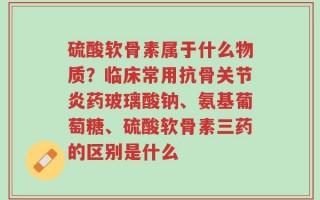 硫酸软骨素属于什么物质？临床常用抗骨关节炎药玻璃酸钠、氨基葡萄糖、硫酸软骨素三药的区别是什么