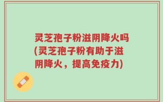 灵芝孢子粉滋阴降火吗(灵芝孢子粉有助于滋阴降火，提高免疫力)