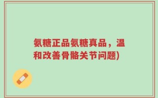 氨糖正品氨糖真品，温和改善骨骼关节问题)