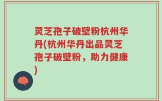 灵芝孢子破壁粉杭州华丹(杭州华丹出品灵芝孢子破壁粉，助力健康)