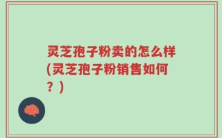 灵芝孢子粉卖的怎么样(灵芝孢子粉销售如何？)