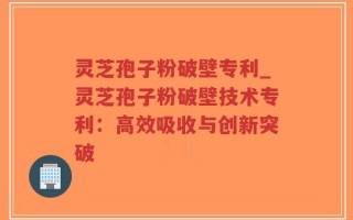 灵芝孢子粉破壁专利_灵芝孢子粉破壁技术专利：高效吸收与创新突破