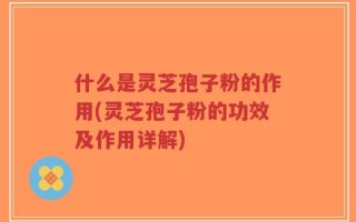 什么是灵芝孢子粉的作用(灵芝孢子粉的功效及作用详解)