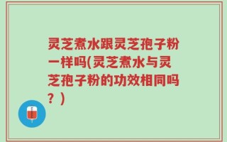 灵芝煮水跟灵芝孢子粉一样吗(灵芝煮水与灵芝孢子粉的功效相同吗？)