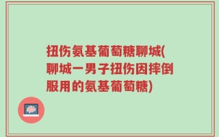 扭伤氨基葡萄糖聊城(聊城一男子扭伤因摔倒服用的氨基葡萄糖)