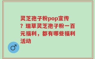 灵芝孢子粉pop宣传？瑞草灵芝孢子粉一百元福利，都有哪些福利活动