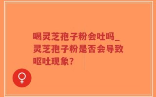喝灵芝孢子粉会吐吗_灵芝孢子粉是否会导致呕吐现象？
