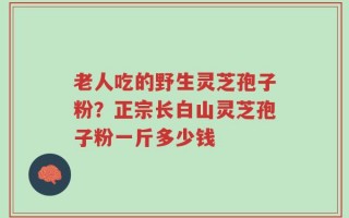 老人吃的野生灵芝孢子粉？正宗长白山灵芝孢子粉一斤多少钱