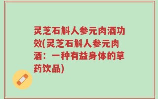 灵芝石斛人参元肉酒功效(灵芝石斛人参元肉酒：一种有益身体的草药饮品)