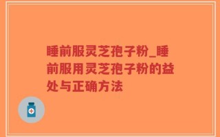 睡前服灵芝孢子粉_睡前服用灵芝孢子粉的益处与正确方法