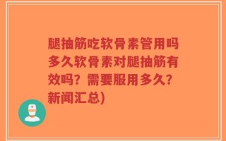 腿抽筋吃软骨素管用吗多久软骨素对腿抽筋有效吗？需要服用多久？新闻汇总)