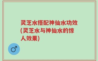灵芝水搭配神仙水功效(灵芝水与神仙水的惊人效果)