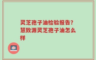 灵芝孢子油检验报告？慧致源灵芝孢子油怎么样