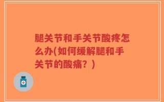 腿关节和手关节酸疼怎么办(如何缓解腿和手关节的酸痛？)