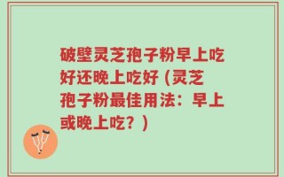 破壁灵芝孢子粉早上吃好还晚上吃好 (灵芝孢子粉最佳用法：早上或晚上吃？)