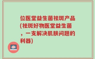 位医堂益生菌祛斑产品(祛斑好物医堂益生菌，一支解决肌肤问题的利器)