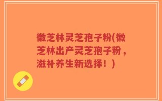 徽芝林灵芝孢子粉(徽芝林出产灵芝孢子粉，滋补养生新选择！)