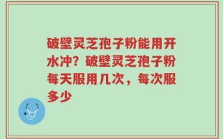 破壁灵芝孢子粉能用开水冲？破壁灵芝孢子粉每天服用几次，每次服多少