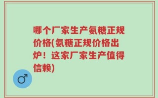 哪个厂家生产氨糖正规价格(氨糖正规价格出炉！这家厂家生产值得信赖)