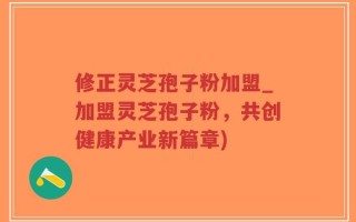 修正灵芝孢子粉加盟_加盟灵芝孢子粉，共创健康产业新篇章)