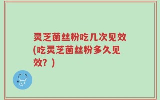 灵芝菌丝粉吃几次见效(吃灵芝菌丝粉多久见效？)