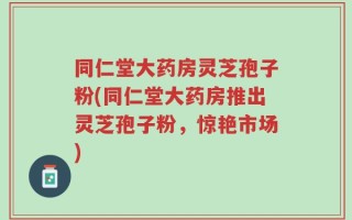 同仁堂大药房灵芝孢子粉(同仁堂大药房推出灵芝孢子粉，惊艳市场)
