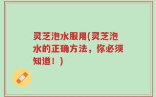 灵芝泡水服用(灵芝泡水的正确方法，你必须知道！)