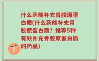 什么药能补充骨胶原蛋白质(什么药能补充骨胶原蛋白质？推荐5种有效补充骨胶原蛋白质的药品)