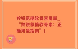 羚锐氨糖软骨素用量_“羚锐氨糖软骨素：正确用量指南”)