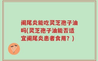 阑尾炎能吃灵芝孢子油吗(灵芝孢子油能否适宜阑尾炎患者食用？)