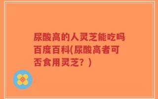 尿酸高的人灵芝能吃吗百度百科(尿酸高者可否食用灵芝？)