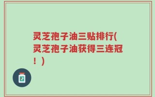 灵芝孢子油三贴排行(灵芝孢子油获得三连冠！)