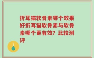 折耳猫软骨素哪个效果好折耳猫软骨素与软骨素哪个更有效？比较测评