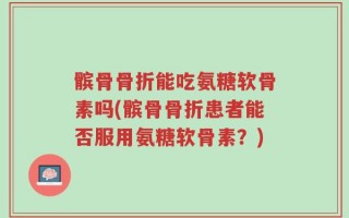 髌骨骨折能吃氨糖软骨素吗(髌骨骨折患者能否服用氨糖软骨素？)
