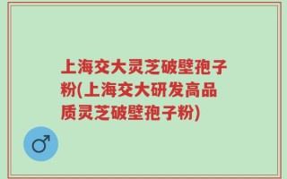 上海交大灵芝破壁孢子粉(上海交大研发高品质灵芝破壁孢子粉)