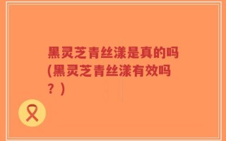 黑灵芝青丝漾是真的吗(黑灵芝青丝漾有效吗？)