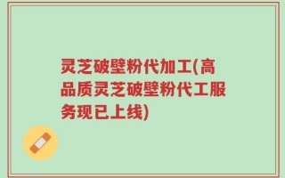 灵芝破壁粉代加工(高品质灵芝破壁粉代工服务现已上线)