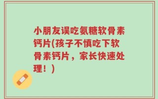 小朋友误吃氨糖软骨素钙片(孩子不慎吃下软骨素钙片，家长快速处理！)