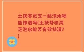 土茯苓灵芝一起泡水喝能祛湿吗(土茯苓和灵芝泡水能否有效祛湿？)