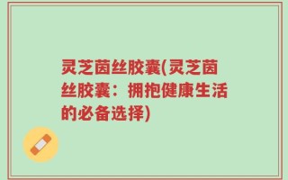 灵芝茵丝胶囊(灵芝茵丝胶囊：拥抱健康生活的必备选择)